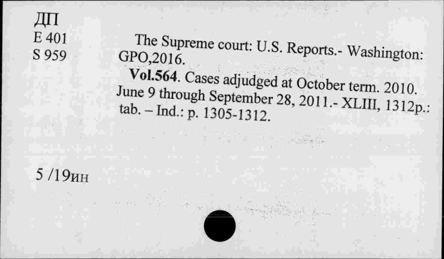 ﻿E401
S 959
The Supreme court: U.S. Reports.- Washington: GPO,2016.
Vol.564. Cases adjudged at October term. 2010.
June 9 through September 28, 2011.- XLIII, 1312p.: tab.-Ind.: p. 1305-1312.
5/19mh